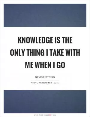 Knowledge is the only thing I take with me when I go Picture Quote #1