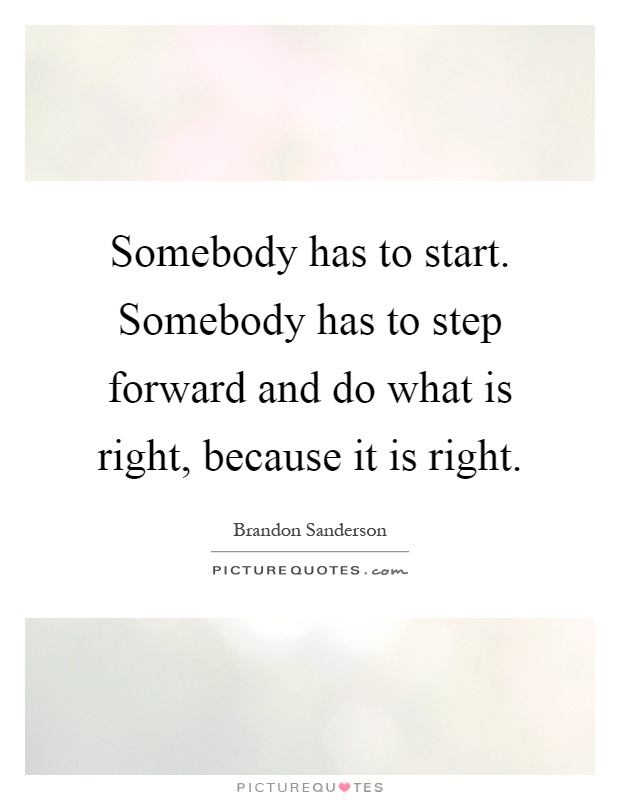 Somebody has to start. Somebody has to step forward and do what is right, because it is right Picture Quote #1