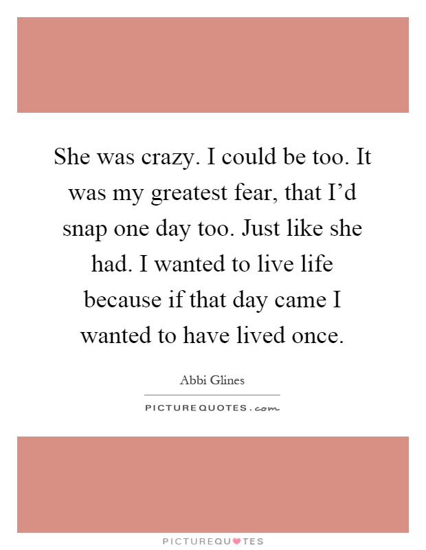 She was crazy. I could be too. It was my greatest fear, that I'd snap one day too. Just like she had. I wanted to live life because if that day came I wanted to have lived once Picture Quote #1