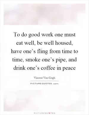 To do good work one must eat well, be well housed, have one’s fling from time to time, smoke one’s pipe, and drink one’s coffee in peace Picture Quote #1