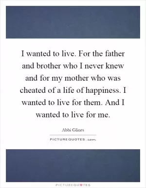 I wanted to live. For the father and brother who I never knew and for my mother who was cheated of a life of happiness. I wanted to live for them. And I wanted to live for me Picture Quote #1
