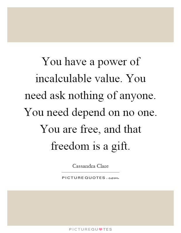 You have a power of incalculable value. You need ask nothing of anyone. You need depend on no one. You are free, and that freedom is a gift Picture Quote #1