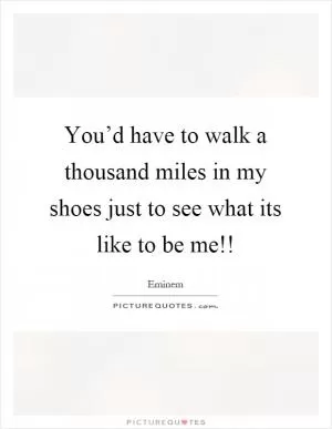 You’d have to walk a thousand miles in my shoes just to see what its like to be me!! Picture Quote #1