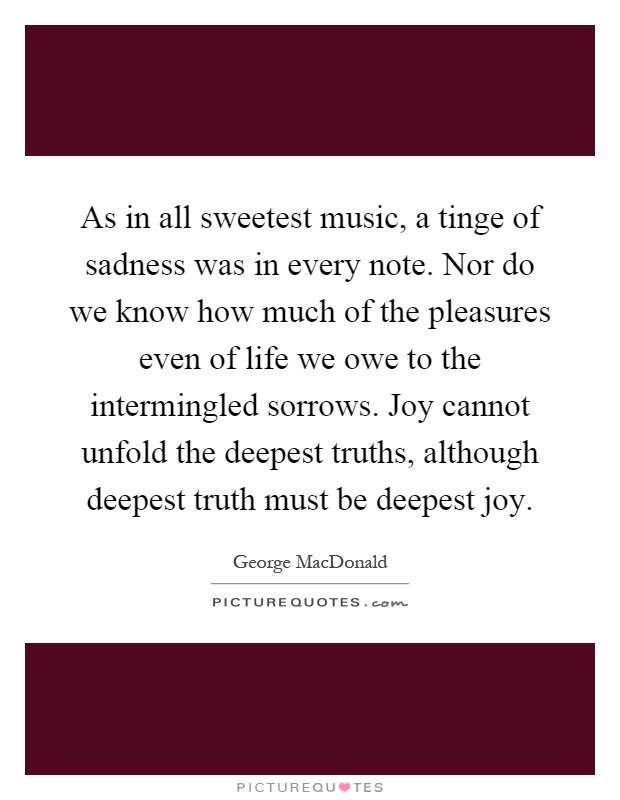 As in all sweetest music, a tinge of sadness was in every note. Nor do we know how much of the pleasures even of life we owe to the intermingled sorrows. Joy cannot unfold the deepest truths, although deepest truth must be deepest joy Picture Quote #1