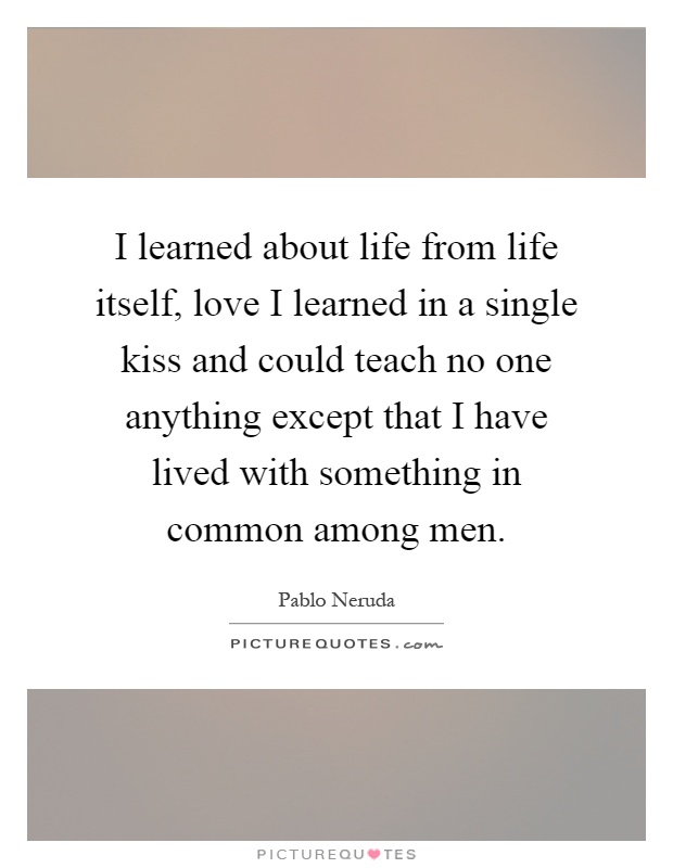 I learned about life from life itself, love I learned in a single kiss and could teach no one anything except that I have lived with something in common among men Picture Quote #1