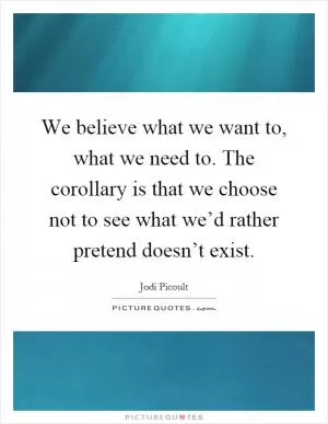 We believe what we want to, what we need to. The corollary is that we choose not to see what we’d rather pretend doesn’t exist Picture Quote #1