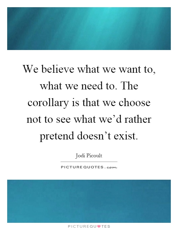 We believe what we want to, what we need to. The corollary is that we choose not to see what we'd rather pretend doesn't exist Picture Quote #1