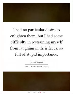 I had no particular desire to enlighten them, but I had some difficulty in restraining myself from laughing in their faces, so full of stupid importance Picture Quote #1