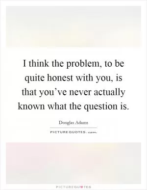 I think the problem, to be quite honest with you, is that you’ve never actually known what the question is Picture Quote #1