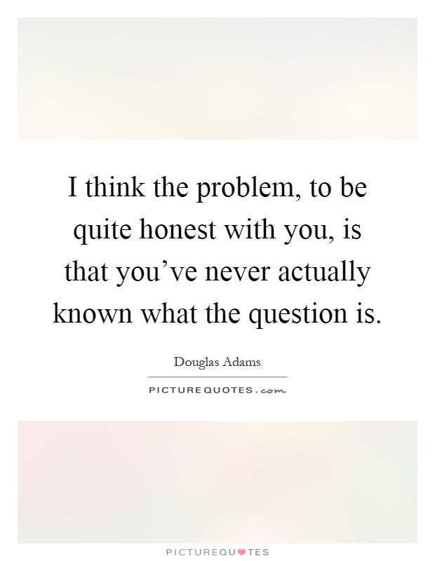 I think the problem, to be quite honest with you, is that you've never actually known what the question is Picture Quote #1
