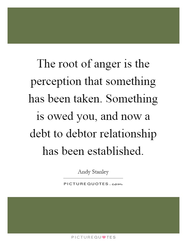The root of anger is the perception that something has been taken. Something is owed you, and now a debt to debtor relationship has been established Picture Quote #1