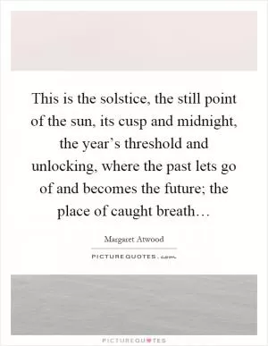 This is the solstice, the still point of the sun, its cusp and midnight, the year’s threshold and unlocking, where the past lets go of and becomes the future; the place of caught breath… Picture Quote #1