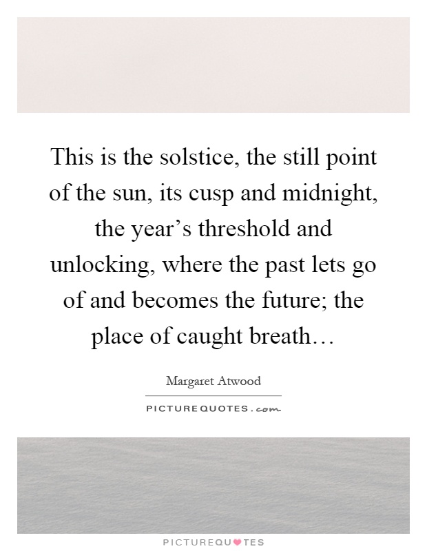 This is the solstice, the still point of the sun, its cusp and midnight, the year's threshold and unlocking, where the past lets go of and becomes the future; the place of caught breath… Picture Quote #1