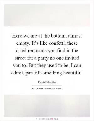 Here we are at the bottom, almost empty. It’s like confetti, these dried remnants you find in the street for a party no one invited you to. But they used to be, I can admit, part of something beautiful Picture Quote #1