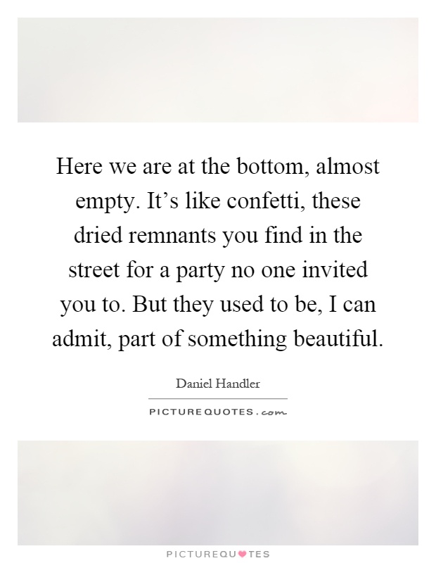 Here we are at the bottom, almost empty. It's like confetti, these dried remnants you find in the street for a party no one invited you to. But they used to be, I can admit, part of something beautiful Picture Quote #1