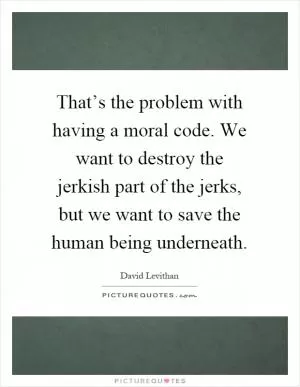 That’s the problem with having a moral code. We want to destroy the jerkish part of the jerks, but we want to save the human being underneath Picture Quote #1