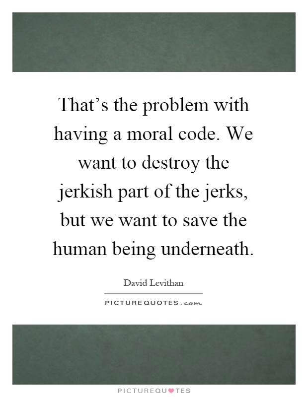 That's the problem with having a moral code. We want to destroy the jerkish part of the jerks, but we want to save the human being underneath Picture Quote #1