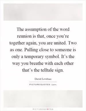 The assumption of the word reunion is that, once you’re together again, you are united. Two as one. Pulling close to someone is only a temporary symbol. It’s the way you breathe with each other that’s the telltale sign Picture Quote #1