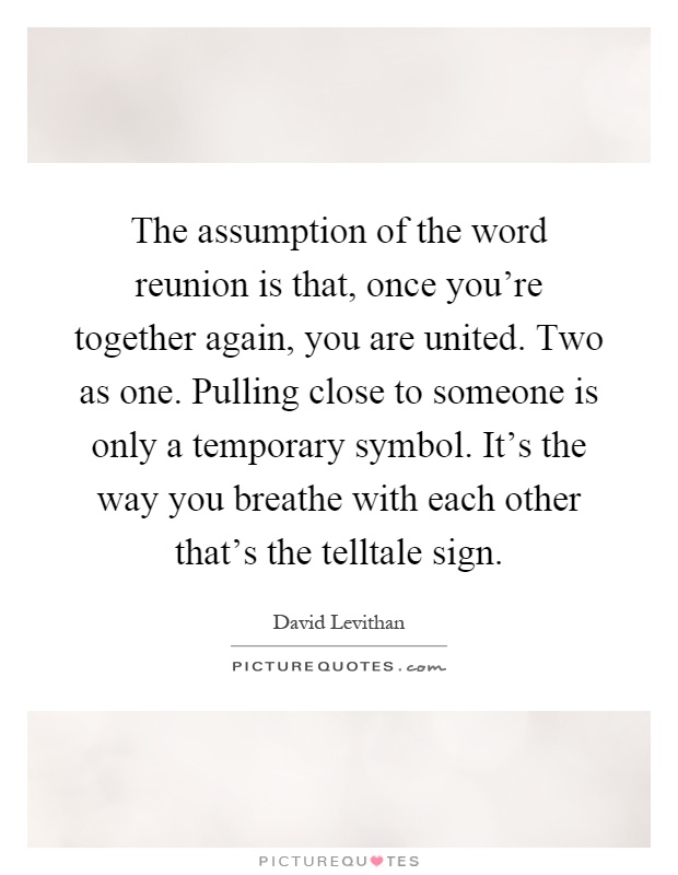 The assumption of the word reunion is that, once you're together again, you are united. Two as one. Pulling close to someone is only a temporary symbol. It's the way you breathe with each other that's the telltale sign Picture Quote #1