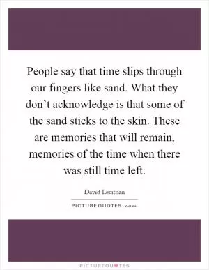 People say that time slips through our fingers like sand. What they don’t acknowledge is that some of the sand sticks to the skin. These are memories that will remain, memories of the time when there was still time left Picture Quote #1
