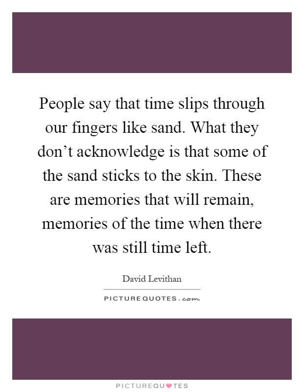 People say that time slips through our fingers like sand. What they don't acknowledge is that some of the sand sticks to the skin. These are memories that will remain, memories of the time when there was still time left Picture Quote #1