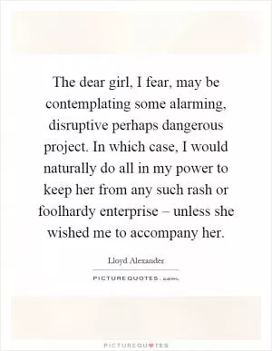 The dear girl, I fear, may be contemplating some alarming, disruptive perhaps dangerous project. In which case, I would naturally do all in my power to keep her from any such rash or foolhardy enterprise – unless she wished me to accompany her Picture Quote #1