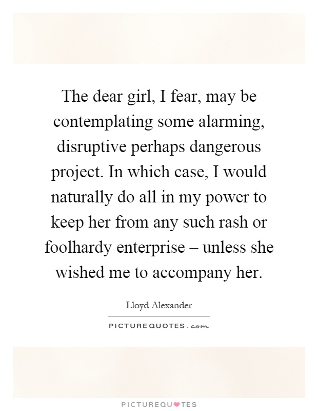 The dear girl, I fear, may be contemplating some alarming, disruptive perhaps dangerous project. In which case, I would naturally do all in my power to keep her from any such rash or foolhardy enterprise – unless she wished me to accompany her Picture Quote #1