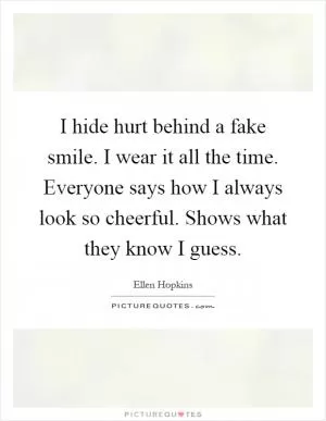 I hide hurt behind a fake smile. I wear it all the time. Everyone says how I always look so cheerful. Shows what they know I guess Picture Quote #1