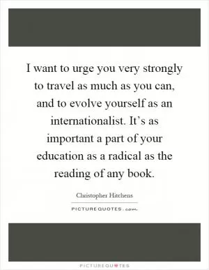 I want to urge you very strongly to travel as much as you can, and to evolve yourself as an internationalist. It’s as important a part of your education as a radical as the reading of any book Picture Quote #1