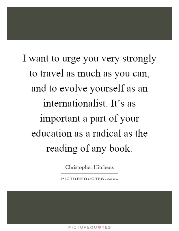 I want to urge you very strongly to travel as much as you can, and to evolve yourself as an internationalist. It's as important a part of your education as a radical as the reading of any book Picture Quote #1