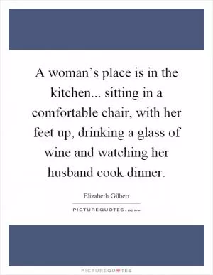 A woman’s place is in the kitchen... sitting in a comfortable chair, with her feet up, drinking a glass of wine and watching her husband cook dinner Picture Quote #1