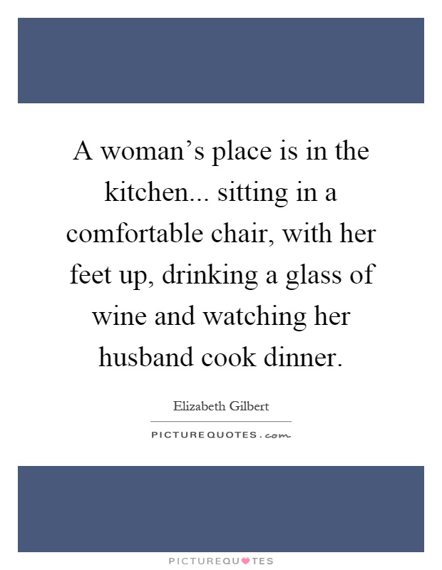 A woman's place is in the kitchen... sitting in a comfortable chair, with her feet up, drinking a glass of wine and watching her husband cook dinner Picture Quote #1
