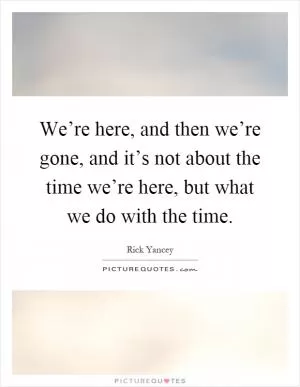 We’re here, and then we’re gone, and it’s not about the time we’re here, but what we do with the time Picture Quote #1