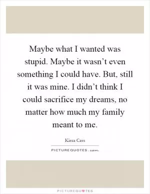 Maybe what I wanted was stupid. Maybe it wasn’t even something I could have. But, still it was mine. I didn’t think I could sacrifice my dreams, no matter how much my family meant to me Picture Quote #1
