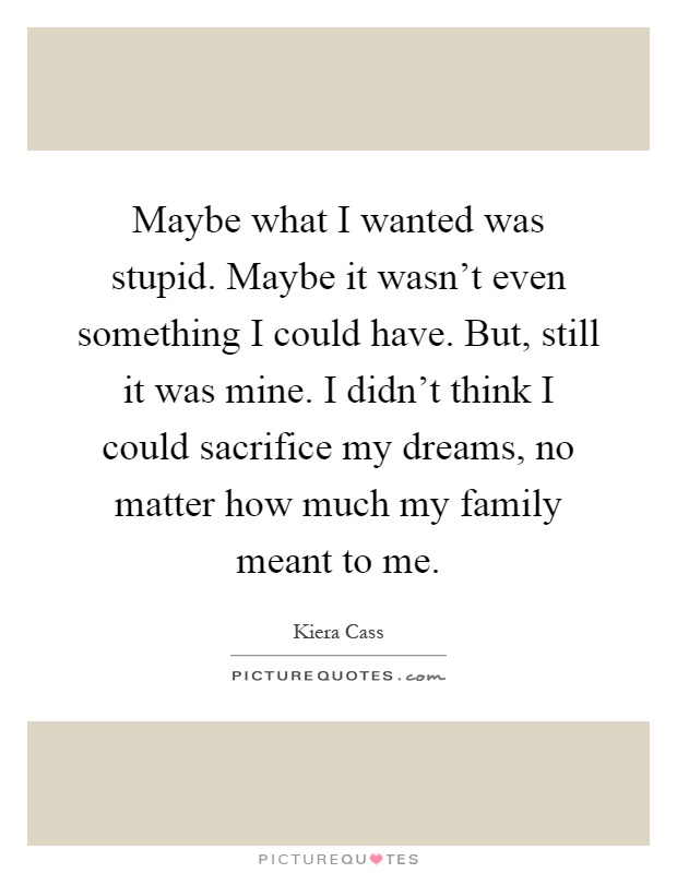 Maybe what I wanted was stupid. Maybe it wasn't even something I could have. But, still it was mine. I didn't think I could sacrifice my dreams, no matter how much my family meant to me Picture Quote #1
