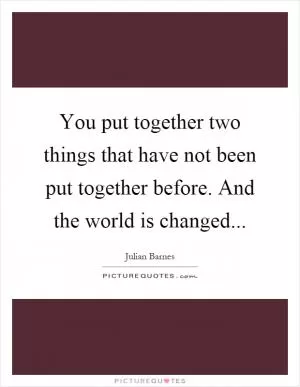 You put together two things that have not been put together before. And the world is changed Picture Quote #1