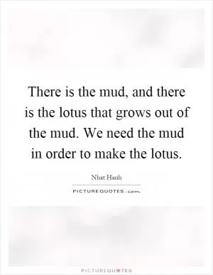 There is the mud, and there is the lotus that grows out of the mud. We need the mud in order to make the lotus Picture Quote #1