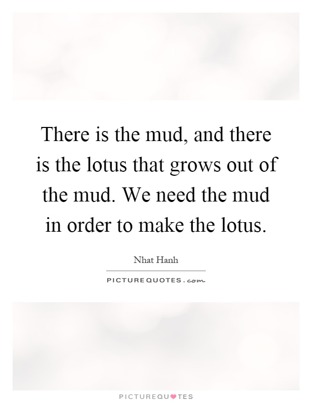 There is the mud, and there is the lotus that grows out of the mud. We need the mud in order to make the lotus Picture Quote #1