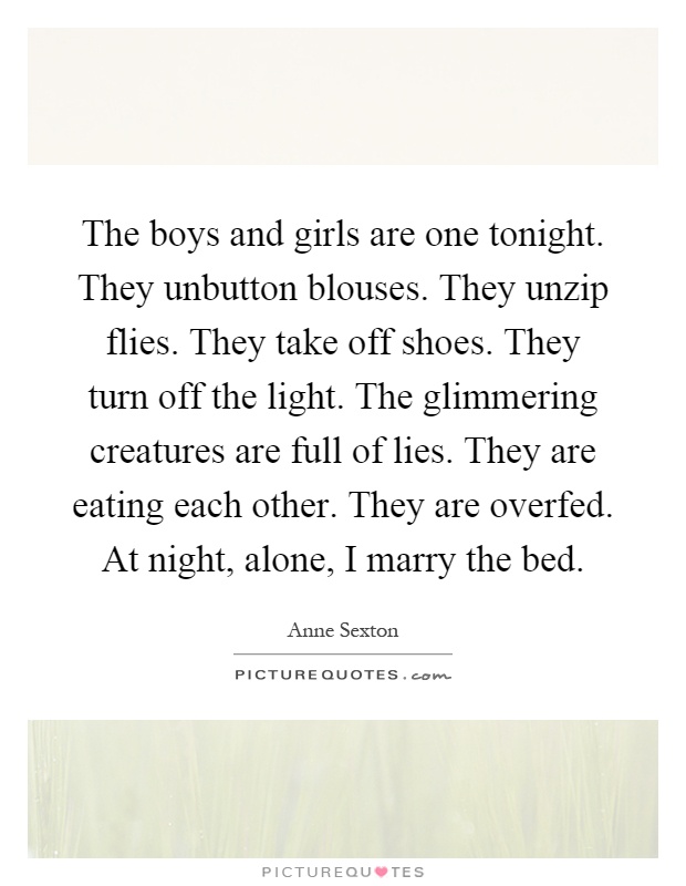 The boys and girls are one tonight. They unbutton blouses. They unzip flies. They take off shoes. They turn off the light. The glimmering creatures are full of lies. They are eating each other. They are overfed. At night, alone, I marry the bed Picture Quote #1