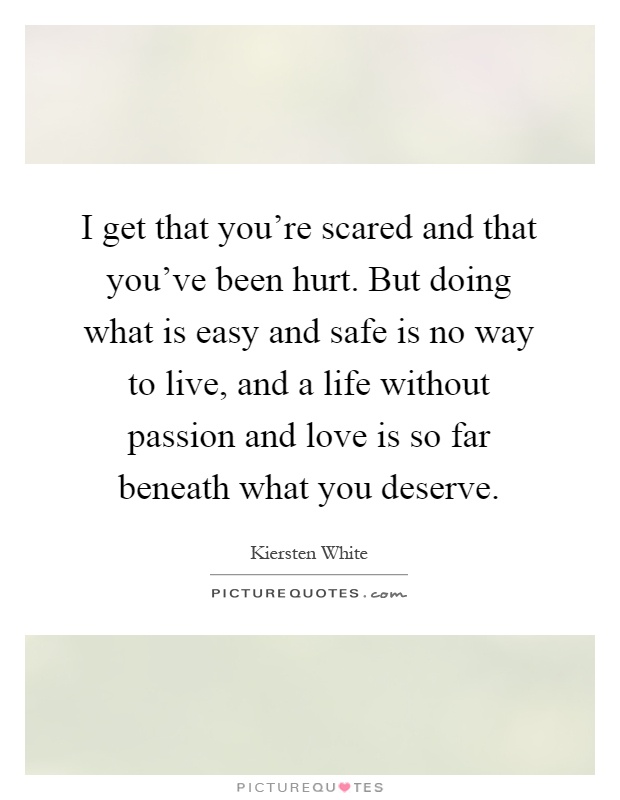 I get that you're scared and that you've been hurt. But doing what is easy and safe is no way to live, and a life without passion and love is so far beneath what you deserve Picture Quote #1