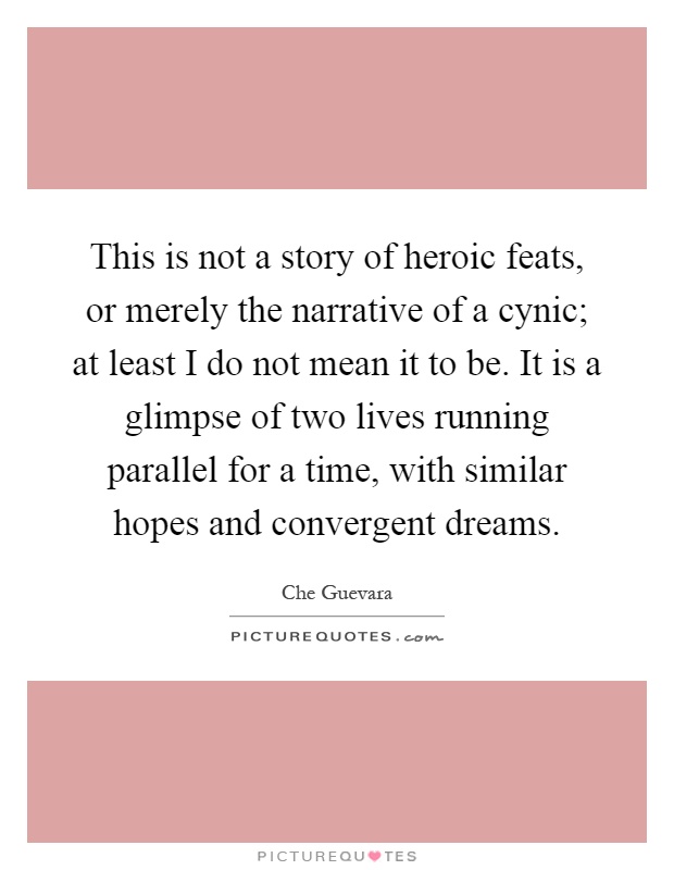 This is not a story of heroic feats, or merely the narrative of a cynic; at least I do not mean it to be. It is a glimpse of two lives running parallel for a time, with similar hopes and convergent dreams Picture Quote #1
