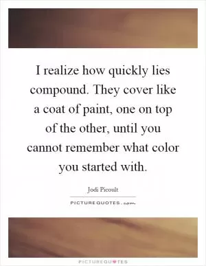 I realize how quickly lies compound. They cover like a coat of paint, one on top of the other, until you cannot remember what color you started with Picture Quote #1