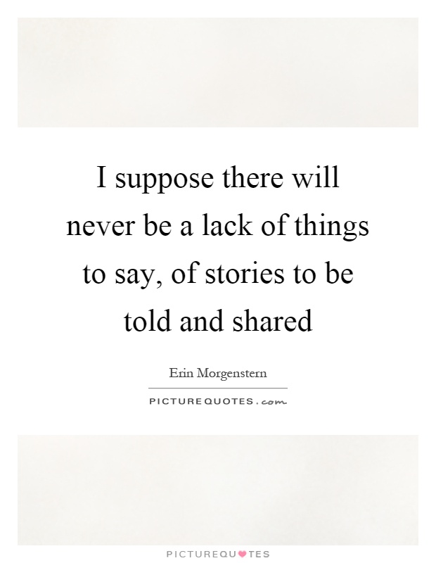 I suppose there will never be a lack of things to say, of stories to be told and shared Picture Quote #1