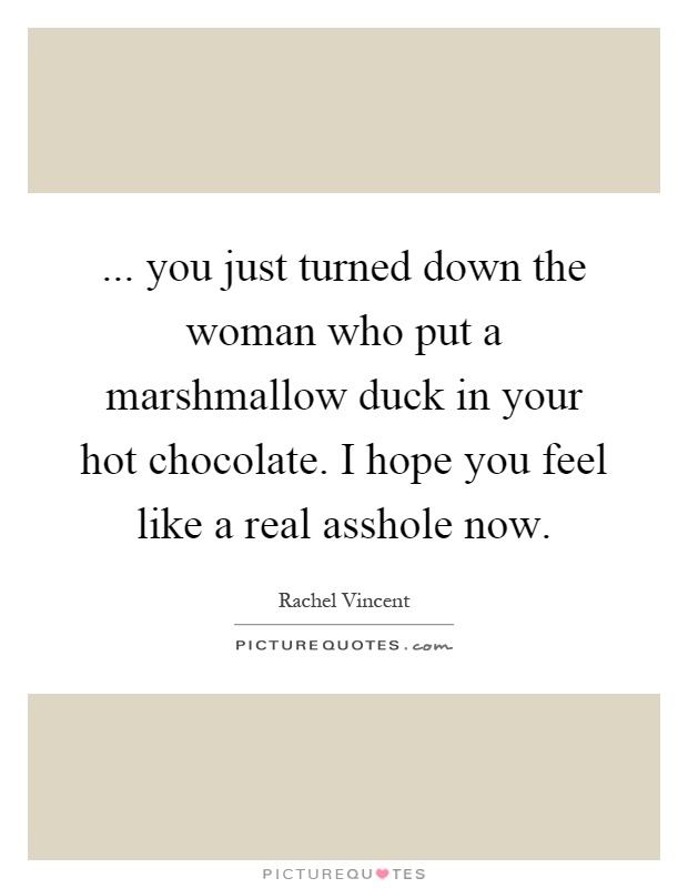 ... you just turned down the woman who put a marshmallow duck in your hot chocolate. I hope you feel like a real asshole now Picture Quote #1