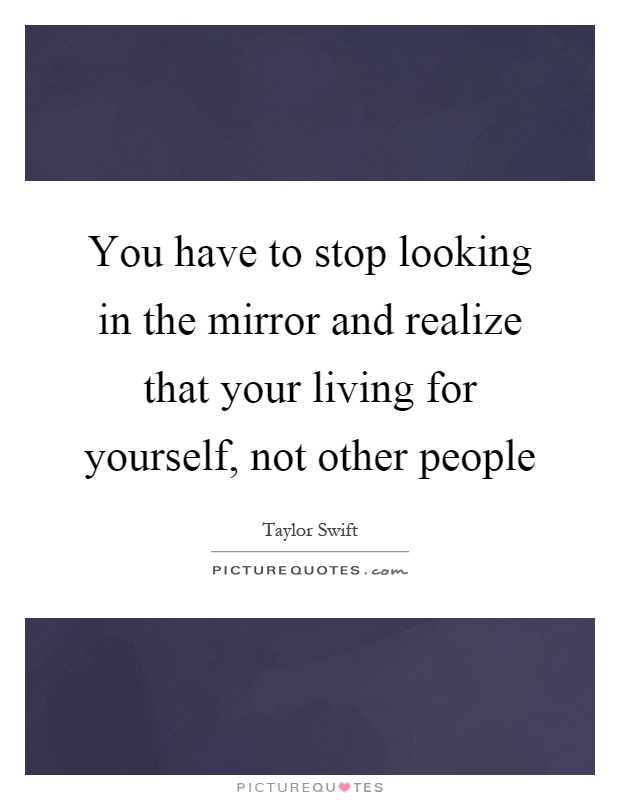 You have to stop looking in the mirror and realize that your living for yourself, not other people Picture Quote #1