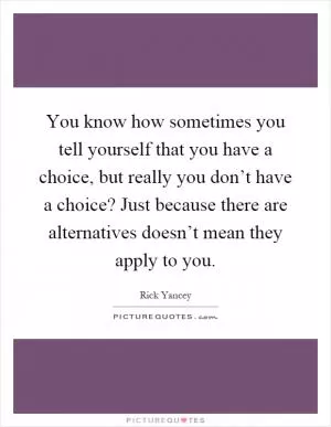 You know how sometimes you tell yourself that you have a choice, but really you don’t have a choice? Just because there are alternatives doesn’t mean they apply to you Picture Quote #1