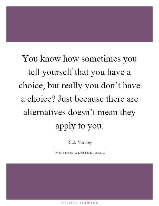 You know how sometimes you tell yourself that you have a choice, but really you don't have a choice? Just because there are alternatives doesn't mean they apply to you Picture Quote #1