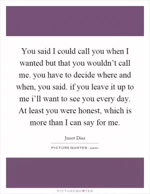 You said I could call you when I wanted but that you wouldn’t call me. you have to decide where and when, you said. if you leave it up to me i’ll want to see you every day. At least you were honest, which is more than I can say for me Picture Quote #1