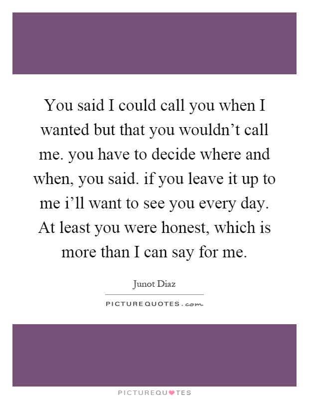 You said I could call you when I wanted but that you wouldn't call me. you have to decide where and when, you said. if you leave it up to me i'll want to see you every day. At least you were honest, which is more than I can say for me Picture Quote #1