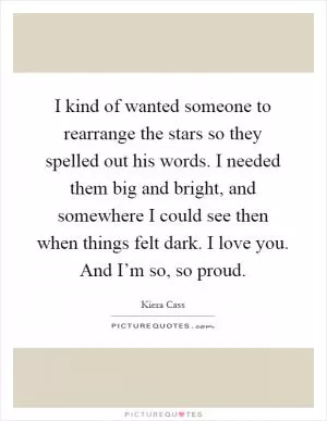 I kind of wanted someone to rearrange the stars so they spelled out his words. I needed them big and bright, and somewhere I could see then when things felt dark. I love you. And I’m so, so proud Picture Quote #1